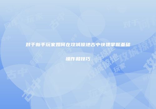 对于新手玩家如何在攻城掠地古中快速掌握基础操作和技巧