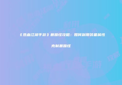 《热血江湖手游》暴躁怪攻略：如何利用装备属性克制暴躁怪