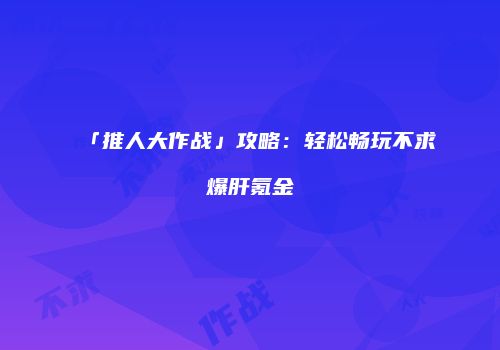 「推人大作战」攻略：轻松畅玩不求爆肝氪金