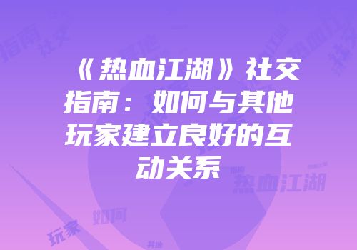《热血江湖》社交指南：如何与其他玩家建立良好的互动关系