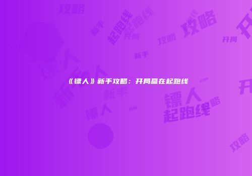 《镖人》新手攻略：开局赢在起跑线