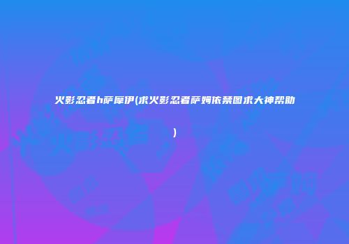 火影忍者h萨摩伊(求火影忍者萨姆依禁图求大神帮助)