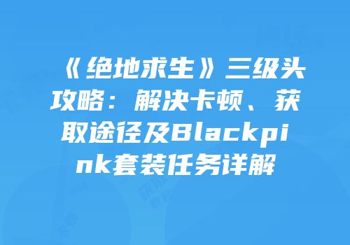 《绝地求生》三级头攻略：解决卡顿、获取途径及Blackpink套装任务详解