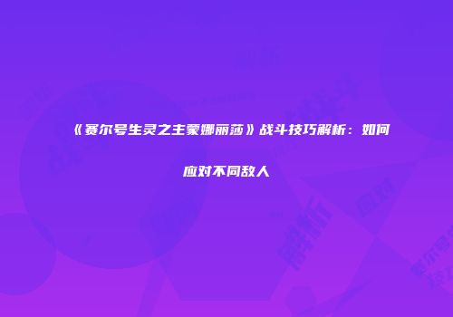 《赛尔号生灵之主蒙娜丽莎》战斗技巧解析：如何应对不同敌人