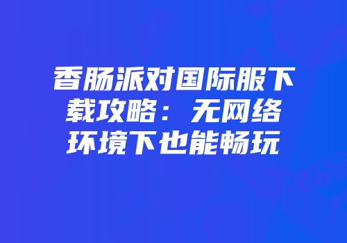 香肠派对国际服下载攻略：无网络环境下也能畅玩
