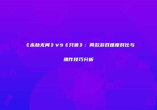 《永劫无间》VS《只狼》：两款游戏难度对比与操作技巧分析