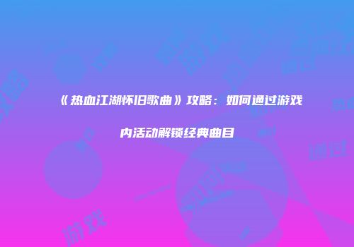 《热血江湖怀旧歌曲》攻略：如何通过游戏内活动解锁经典曲目