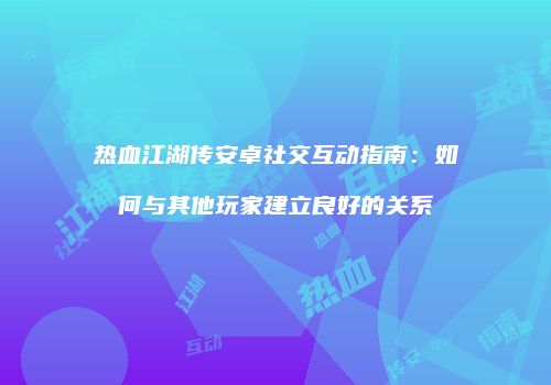 热血江湖传安卓社交互动指南：如何与其他玩家建立良好的关系