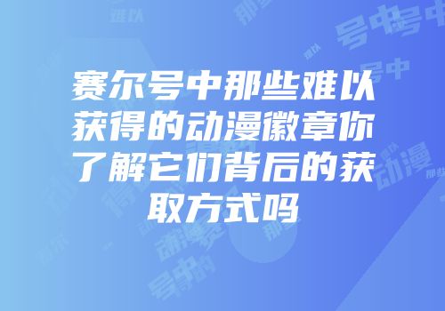 赛尔号中那些难以获得的动漫徽章你了解它们背后的获取方式吗
