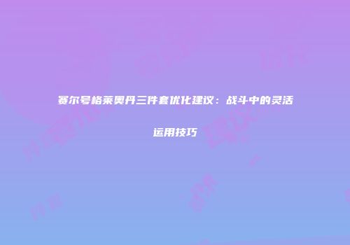 赛尔号格莱奥丹三件套优化建议：战斗中的灵活运用技巧