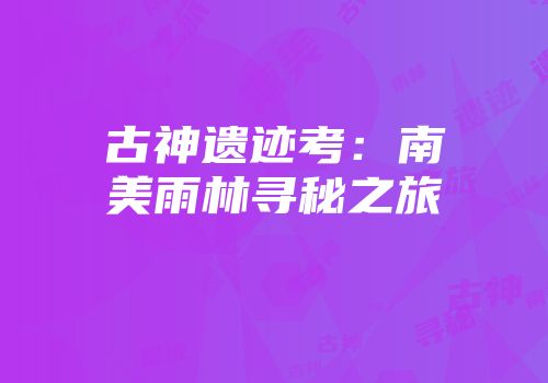 古神遗迹考：南美雨林寻秘之旅