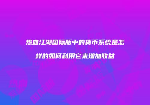 热血江湖国际版中的货币系统是怎样的如何利用它来增加收益
