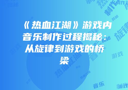 《热血江湖》游戏内音乐制作过程揭秘：从旋律到游戏的桥梁