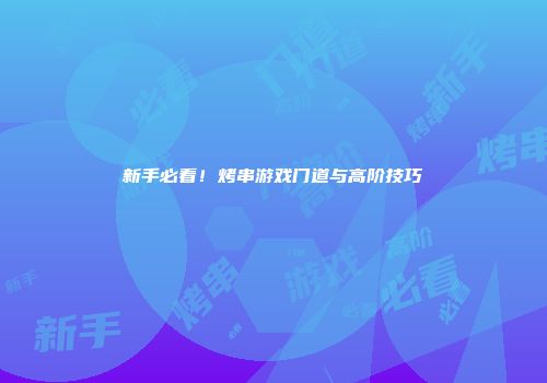 新手必看！烤串游戏门道与高阶技巧