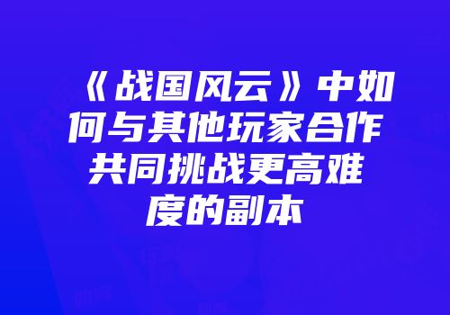 《战国风云》中如何与其他玩家合作共同挑战更高难度的副本