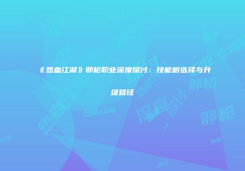 《热血江湖》邪枪职业深度探讨：技能树选择与升级路径