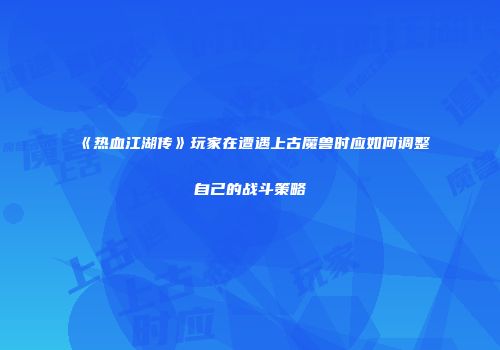 《热血江湖传》玩家在遭遇上古魔兽时应如何调整自己的战斗策略