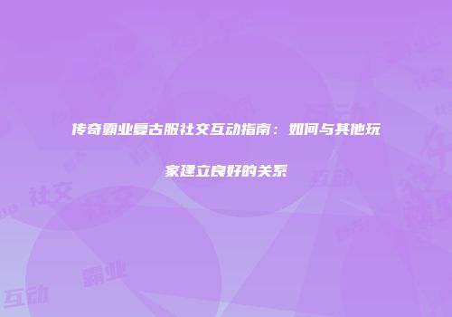 传奇霸业复古服社交互动指南：如何与其他玩家建立良好的关系