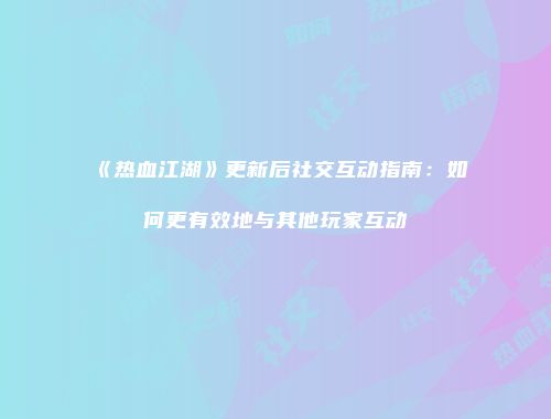 《热血江湖》更新后社交互动指南：如何更有效地与其他玩家互动
