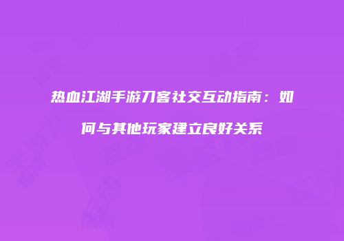 热血江湖手游刀客社交互动指南：如何与其他玩家建立良好关系
