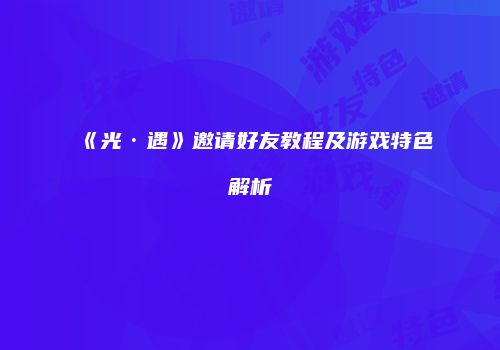 《光·遇》邀请好友教程及游戏特色解析