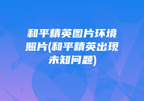 和平精英图片环境照片(和平精英出现未知问题)