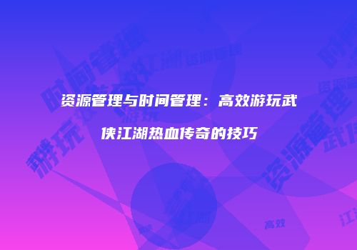 资源管理与时间管理:高效游玩武侠江湖热血传奇的技巧
