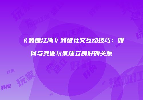 《热血江湖》到级社交互动技巧：如何与其他玩家建立良好的关系
