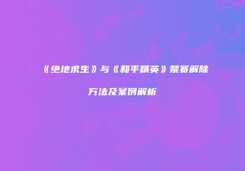 《绝地求生》与《和平精英》禁赛解除方法及案例解析