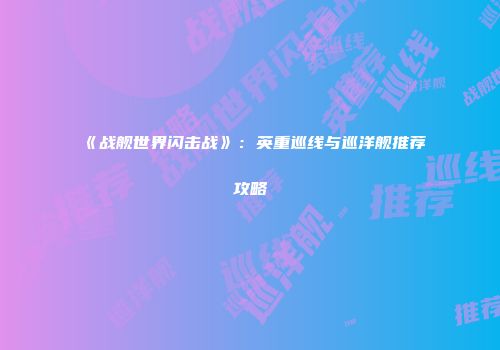《战舰世界闪击战》：英重巡线与巡洋舰推荐攻略