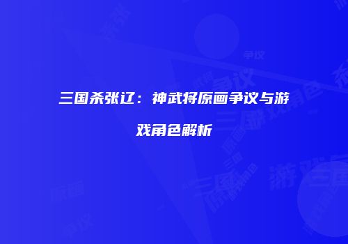 三国杀张辽：神武将原画争议与游戏角色解析
