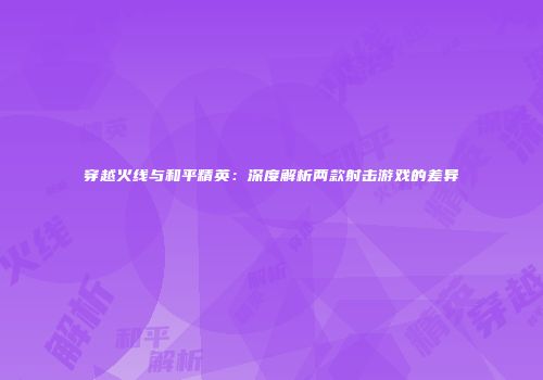 穿越火线与和平精英：深度解析两款射击游戏的差异