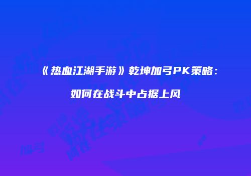 《热血江湖手游》乾坤加弓PK策略：如何在战斗中占据上风
