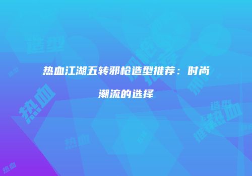 热血江湖五转邪枪造型推荐：时尚潮流的选择