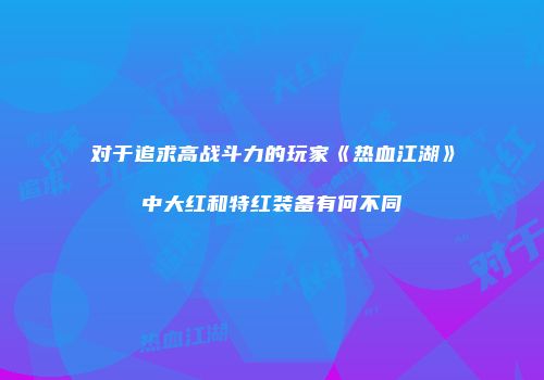对于追求高战斗力的玩家《热血江湖》中大红和特红装备有何不同