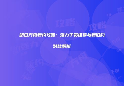 明日方舟新约攻略：强力干员推荐与新旧约对比解析