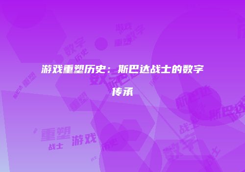 游戏重塑历史：斯巴达战士的数字传承