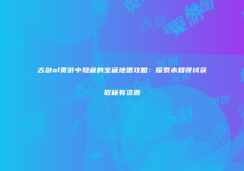 古剑ol页游中隐藏的宝藏地图攻略：探索未知领域获取稀有资源