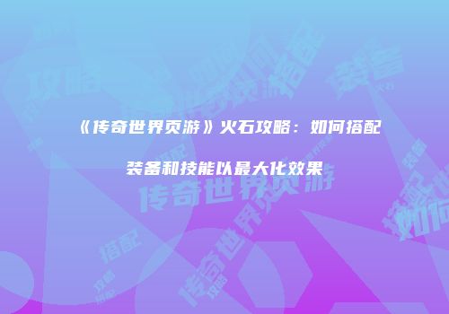 《传奇世界页游》火石攻略：如何搭配装备和技能以最大化效果