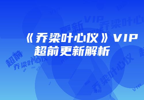 《乔梁叶心仪》VIP超前更新解析