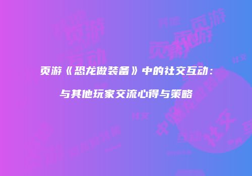 页游《恐龙做装备》中的社交互动：与其他玩家交流心得与策略
