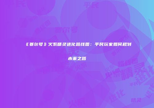 《赛尔号》火系精灵进化路线图：平民玩家如何规划未来之路