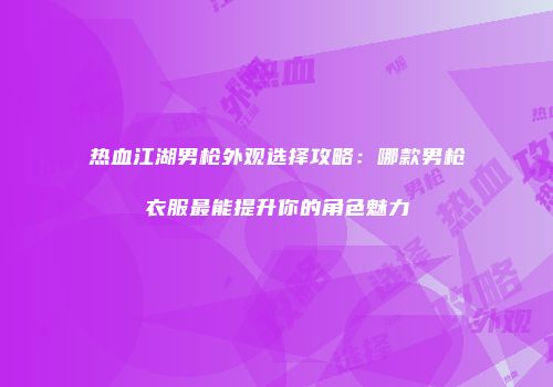 热血江湖男枪外观选择攻略:哪款男枪衣服最能提升你的角色魅力