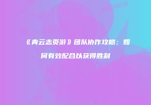 《青云志页游》团队协作攻略：如何有效配合以获得胜利