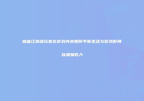 热血江湖级玩家在游戏内外如何平衡生活与游戏时间以增加收入
