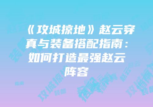 《攻城掠地》赵云穿真与装备搭配指南：如何打造最强赵云阵容