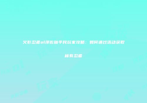 火影忍者ol须佐鼬平民玩家攻略：如何通过活动获取稀有忍者