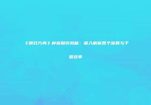 《明日方舟》种族知识揭秘：深入解析各个族群与干员故事
