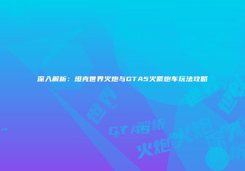 深入解析：坦克世界火炮与GTA5火箭炮车玩法攻略