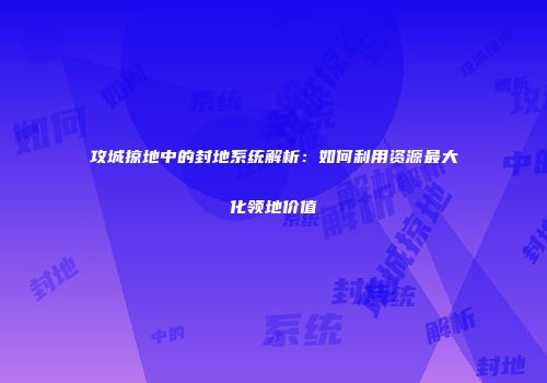 攻城掠地中的封地系统解析：如何利用资源最大化领地价值